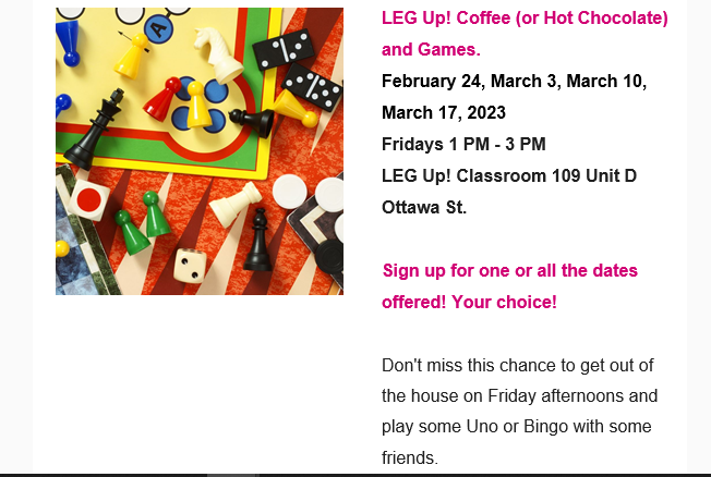 LEG Up! Coffee (or Hot Chocolate) and Games.  February 24, March 3, March 10,  March 17, 2023  Fridays 1 PM - 3 PM  LEG Up! Classroom 109 Unit D Ottawa St